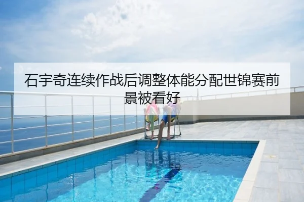 石宇奇连续作战后调整体能分配世锦赛前景被看好