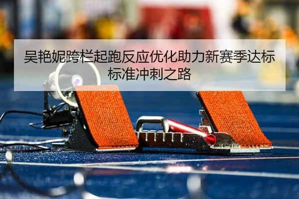 吴艳妮跨栏起跑反应优化助力新赛季达标标准冲刺之路