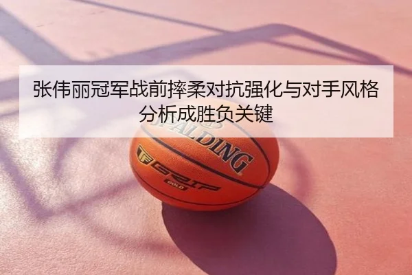 张伟丽冠军战前摔柔对抗强化与对手风格分析成胜负关键